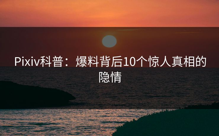 Pixiv科普:爆料背后10个惊人真相的隐情