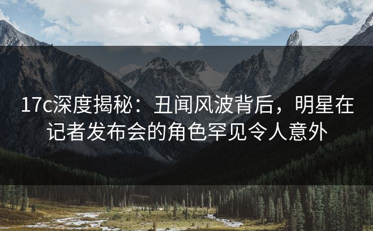 17c深度揭秘:丑闻风波背后,明星在记者发布会的角色罕见令人意外