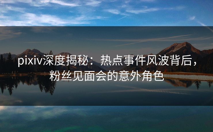 pixiv深度揭秘:热点事件风波背后,粉丝见面会的意外角色 pixiv深度揭秘:热点事件风波背后,粉丝见面会的意外角色
