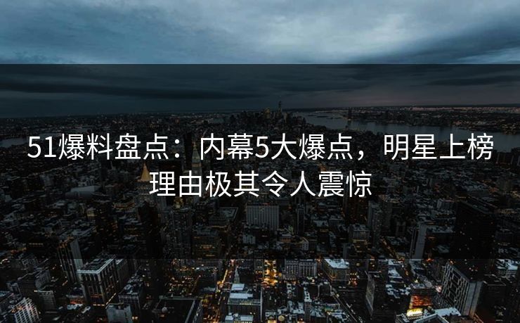 51爆料盘点:内幕5大爆点,明星上榜理由极其令人震惊