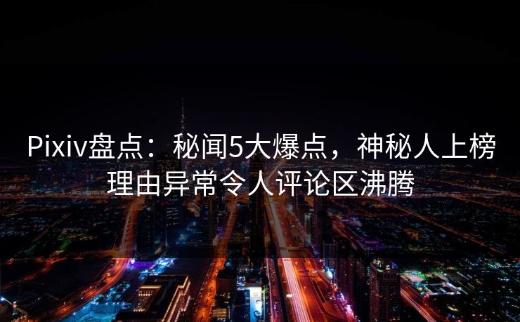 Pixiv盘点:秘闻5大爆点,神秘人上榜理由异常令人评论区沸腾