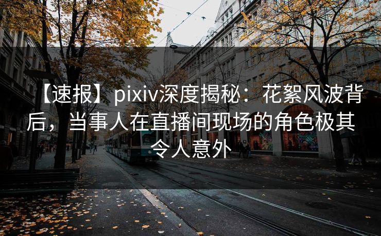 【速报】pixiv深度揭秘:花絮风波背后,当事人在直播间现场的角色极其令人意外