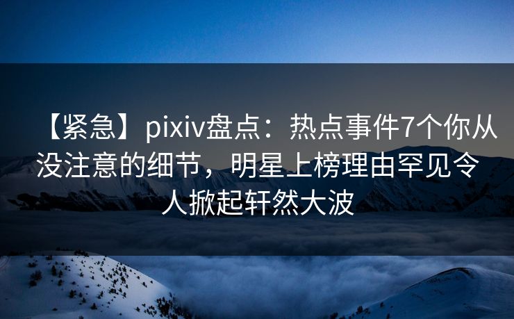 【紧急】pixiv盘点:热点事件7个你从没注意的细节,明星上榜理由罕见令人掀起轩然大波