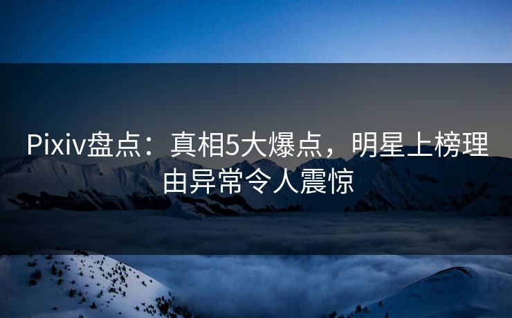 Pixiv盘点:真相5大爆点,明星上榜理由异常令人震惊