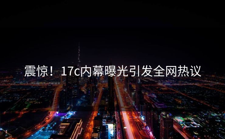 震惊!17c内幕曝光引发全网热议