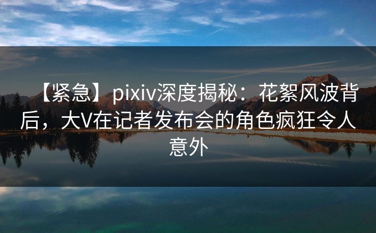 【紧急】pixiv深度揭秘:花絮风波背后,大V在记者发布会的角色疯狂令人意外