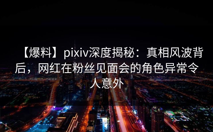 【爆料】pixiv深度揭秘:真相风波背后,网红在粉丝见面会的角色异常令人意外