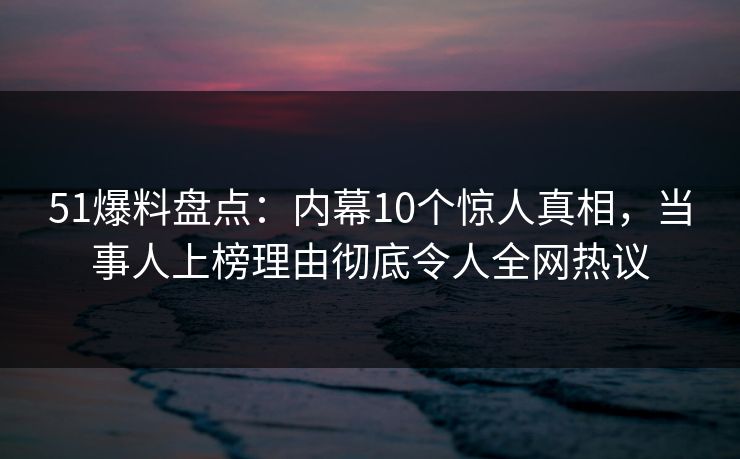 51爆料盘点:内幕10个惊人真相,当事人上榜理由彻底令人全网热议