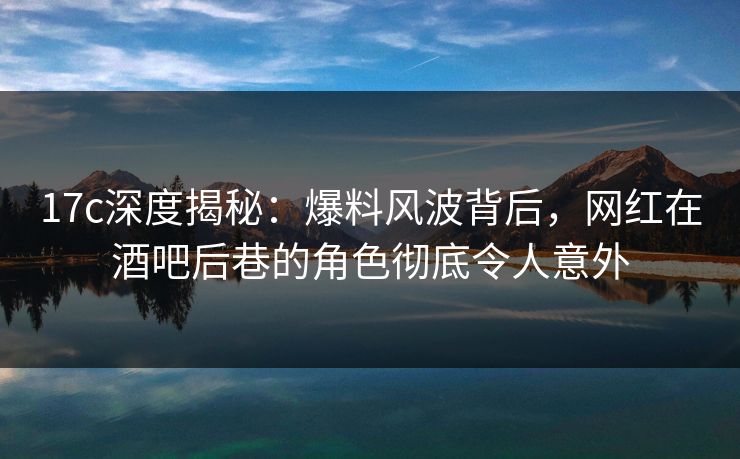 17c深度揭秘:爆料风波背后,网红在酒吧后巷的角色彻底令人意外