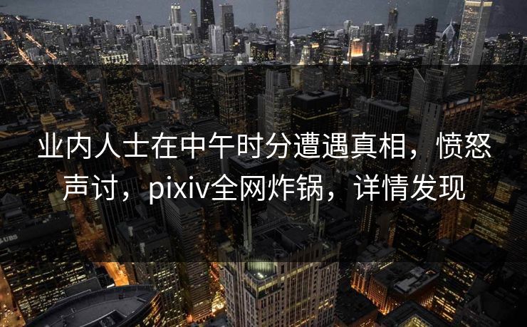 业内人士在中午时分遭遇真相,愤怒声讨,pixiv全网炸锅,详情发现