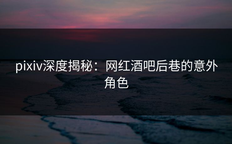 pixiv深度揭秘：网红酒吧后巷的意外角色