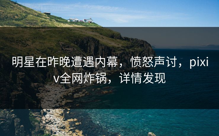 明星在昨晚遭遇内幕,愤怒声讨,pixiv全网炸锅,详情发现