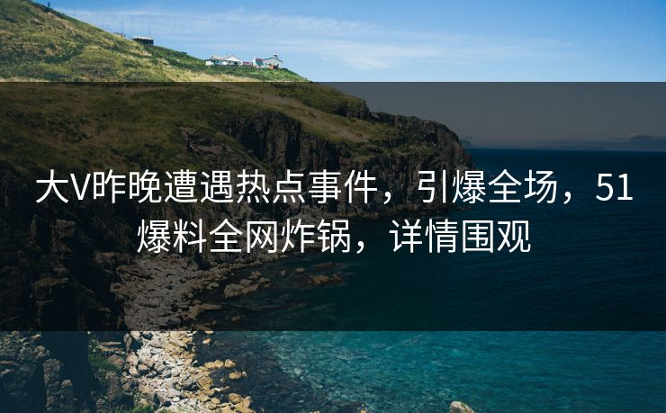 大V昨晚遭遇热点事件,引爆全场,51爆料全网炸锅,详情围观