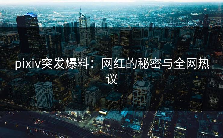 pixiv突发爆料:网红的秘密与全网热议 pixiv突发爆料:网红的秘密与全网热议