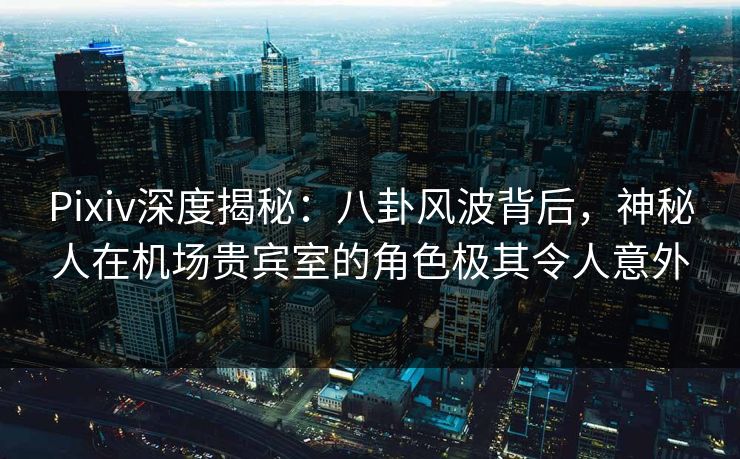 Pixiv深度揭秘:八卦风波背后,神秘人在机场贵宾室的角色极其令人意外