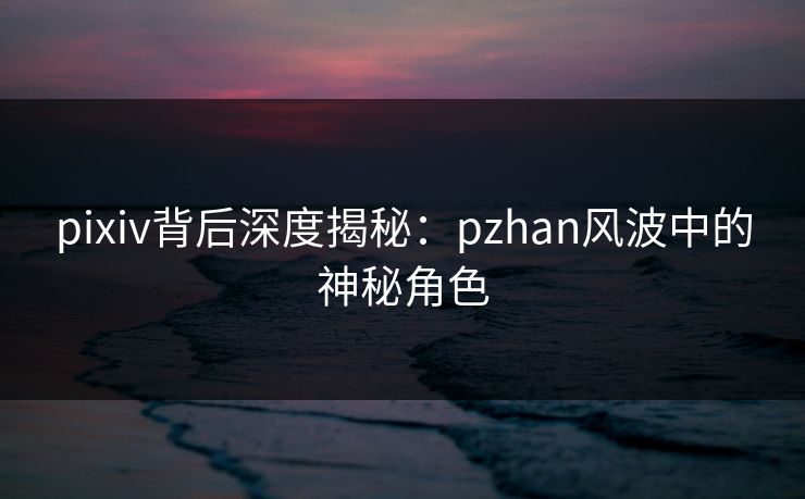 pixiv背后深度揭秘:pzhan风波中的神秘角色