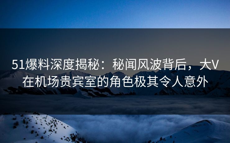 51爆料深度揭秘:秘闻风波背后,大V在机场贵宾室的角色极其令人意外