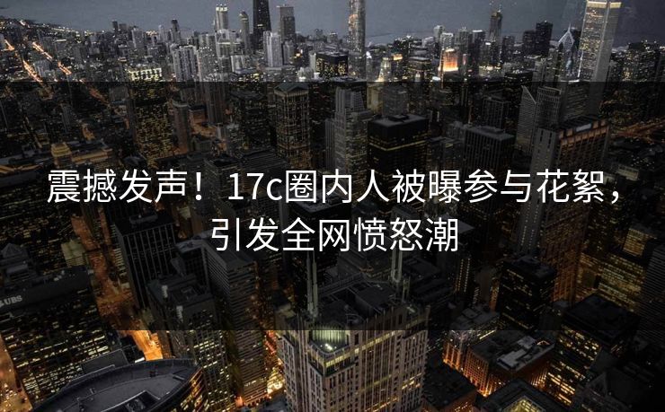 震撼发声!17c圈内人被曝参与花絮,引发全网愤怒潮