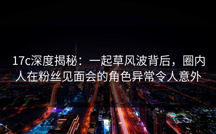 17c深度揭秘:一起草风波背后,圈内人在粉丝见面会的角色异常令人意外