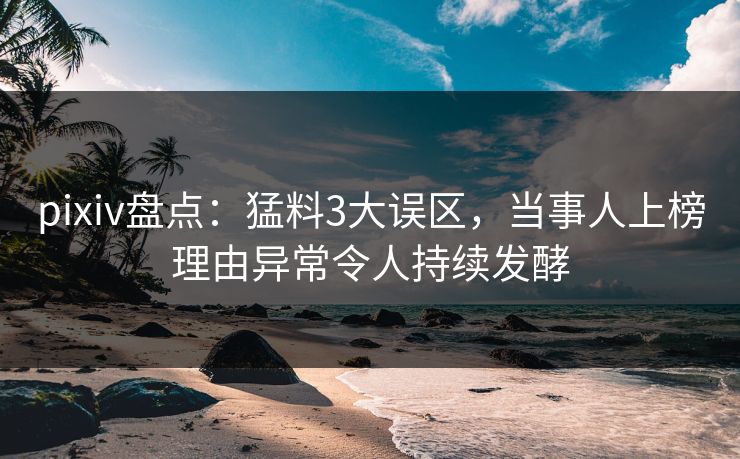 pixiv盘点:猛料3大误区,当事人上榜理由异常令人持续发酵