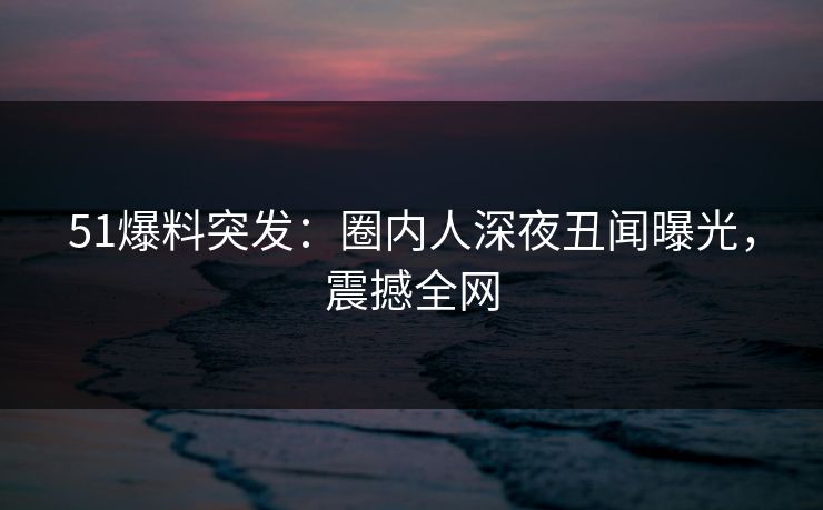 51爆料突发:圈内人深夜丑闻曝光,震撼全网