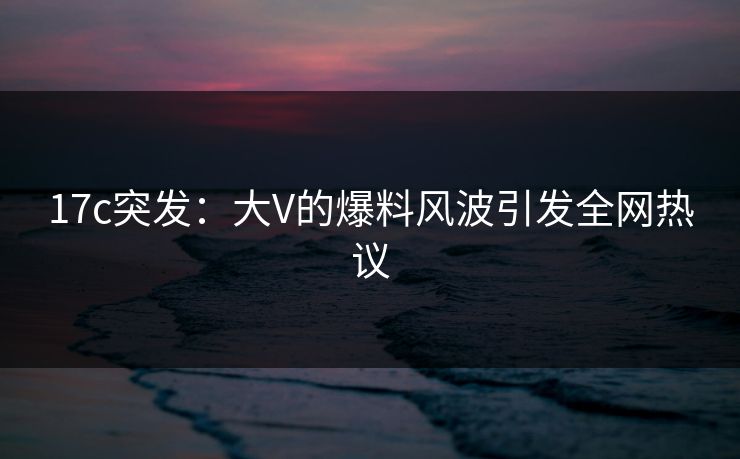 17c突发：大V的爆料风波引发全网热议