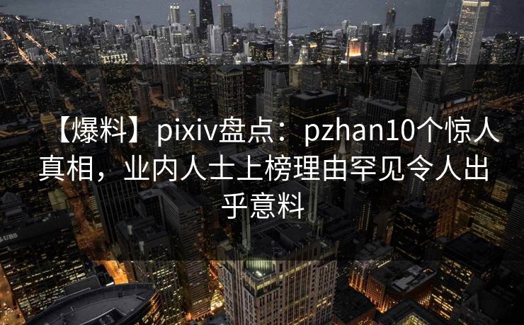 【爆料】pixiv盘点:pzhan10个惊人真相,业内人士上榜理由罕见令人出乎意料