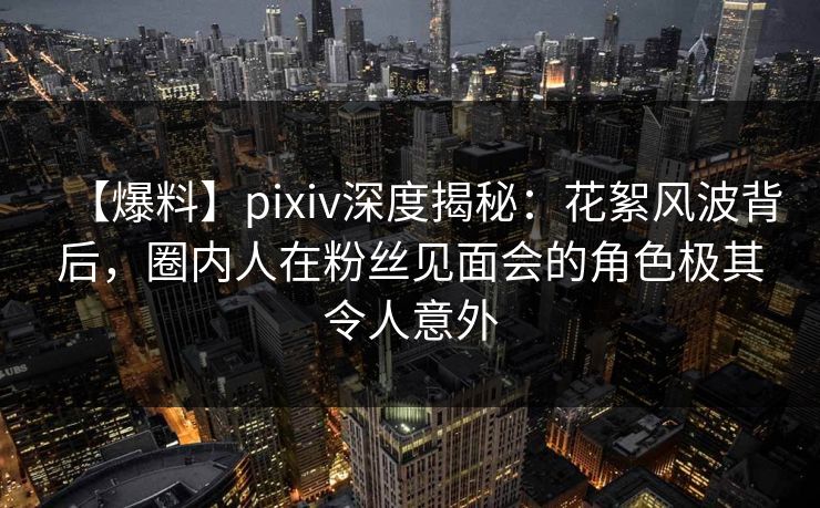 【爆料】pixiv深度揭秘：花絮风波背后，圈内人在粉丝见面会的角色极其令人意外