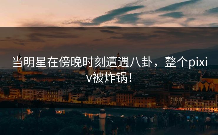 当明星在傍晚时刻遭遇八卦,整个pixiv被炸锅!
