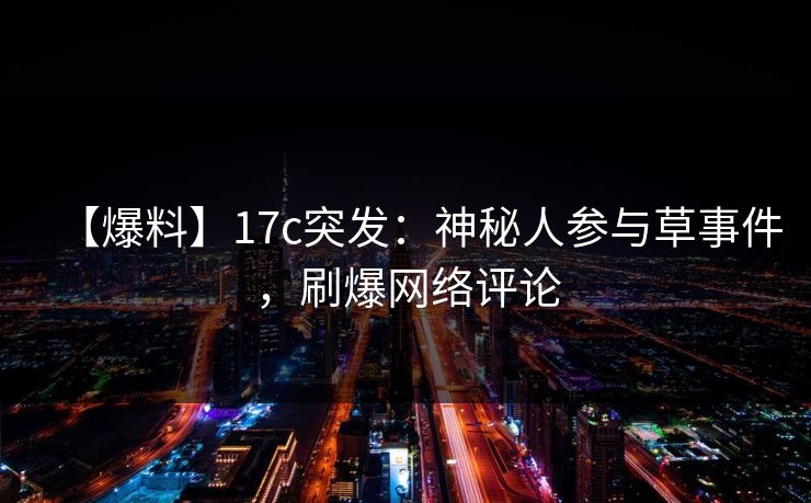 【爆料】17c突发：神秘人参与草事件，刷爆网络评论