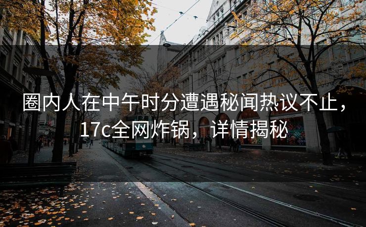 圈内人在中午时分遭遇秘闻热议不止，17c全网炸锅，详情揭秘