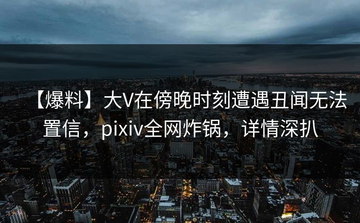 【爆料】大V在傍晚时刻遭遇丑闻无法置信,pixiv全网炸锅,详情深扒 【爆料】大V在傍晚时刻遭遇丑闻无法置信,pixiv全网炸锅,详情深扒