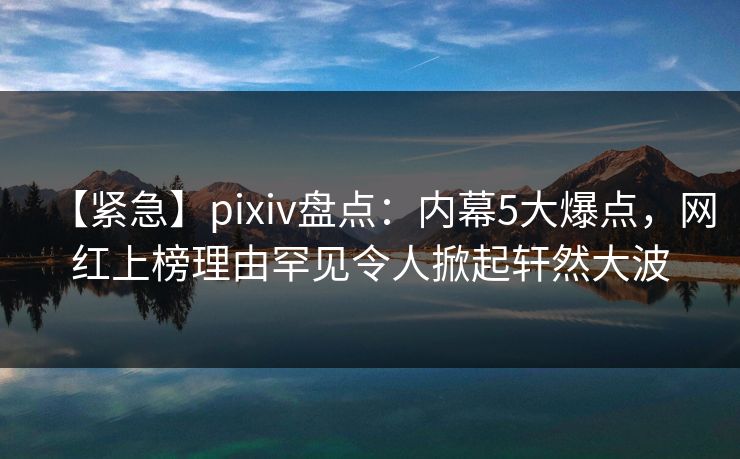 【紧急】pixiv盘点:内幕5大爆点,网红上榜理由罕见令人掀起轩然大波