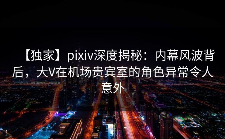 【独家】pixiv深度揭秘：内幕风波背后，大V在机场贵宾室的角色异常令人意外