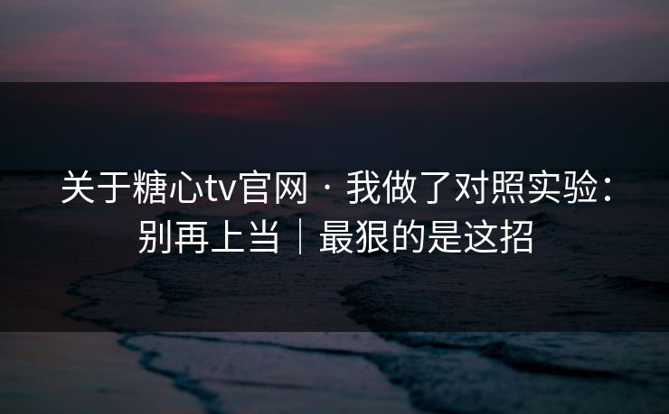 关于糖心tv官网 · 我做了对照实验：别再上当｜最狠的是这招