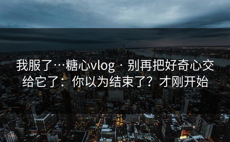 我服了…糖心vlog · 别再把好奇心交给它了：你以为结束了？才刚开始