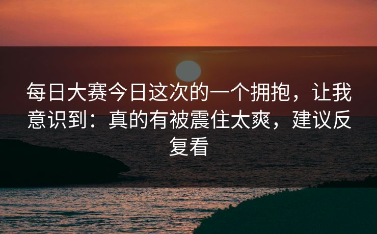 每日大赛今日这次的一个拥抱，让我意识到：真的有被震住太爽，建议反复看