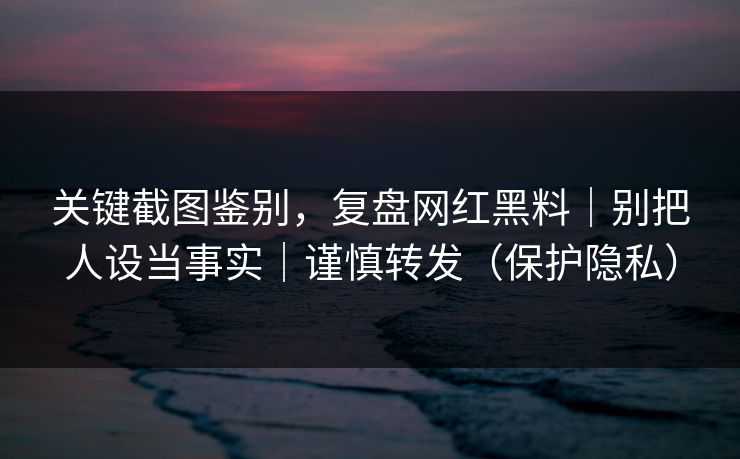 关键截图鉴别，复盘网红黑料｜别把人设当事实｜谨慎转发（保护隐私）