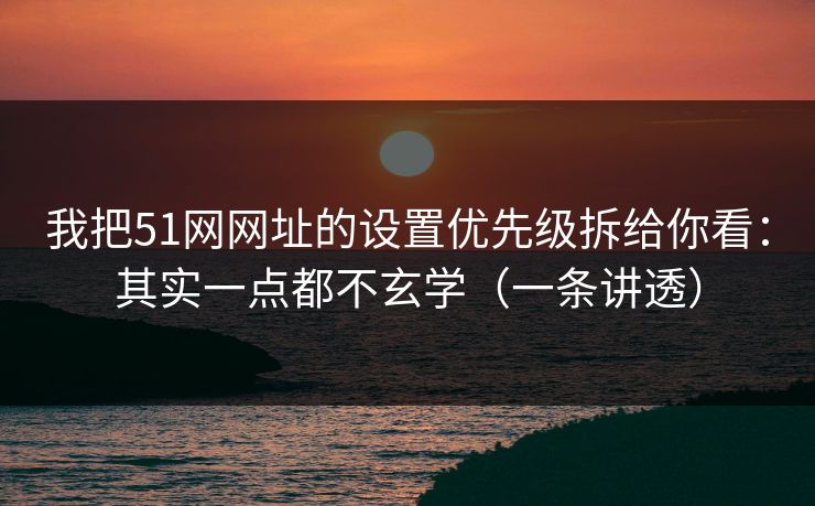 我把51网网址的设置优先级拆给你看：其实一点都不玄学（一条讲透）