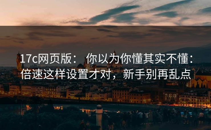 17c网页版： 你以为你懂其实不懂：倍速这样设置才对，新手别再乱点