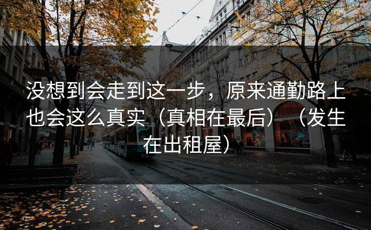 没想到会走到这一步,原来通勤路上也会这么真实(真相在最后)(发生在出租屋) 没想到会走到这一步,原来通勤路上也会这么真实(真相在最后)(发生在出租屋)