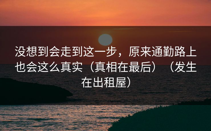 没想到会走到这一步,原来通勤路上也会这么真实(真相在最后)(发生在出租屋) 没想到会走到这一步,原来通勤路上也会这么真实(真相在最后)(发生在出租屋)