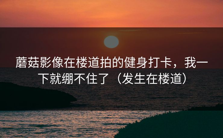 蘑菇影像在楼道拍的健身打卡,我一下就绷不住了(发生在楼道) 蘑菇影像在楼道拍的健身打卡,我一下就绷不住了(发生在楼道)