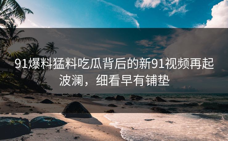 91爆料猛料吃瓜背后的新91视频再起波澜，细看早有铺垫