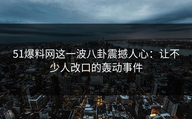 51爆料网这一波八卦震撼人心：让不少人改口的轰动事件