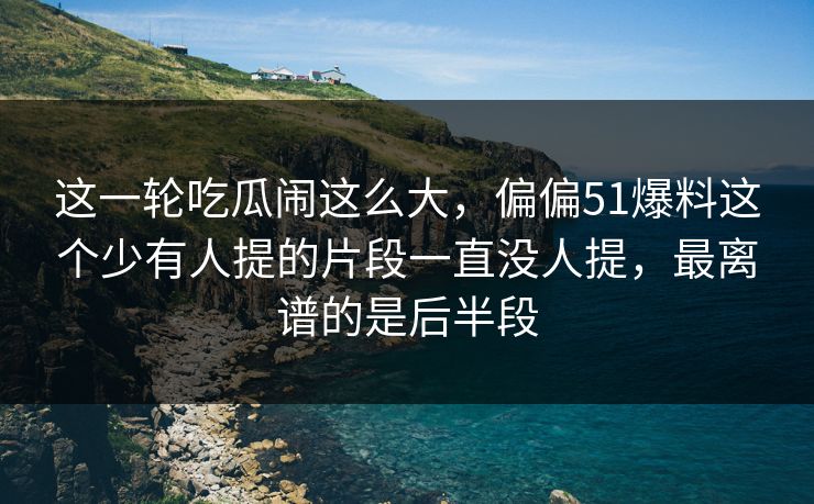 这一轮吃瓜闹这么大，偏偏51爆料这个少有人提的片段一直没人提，最离谱的是后半段