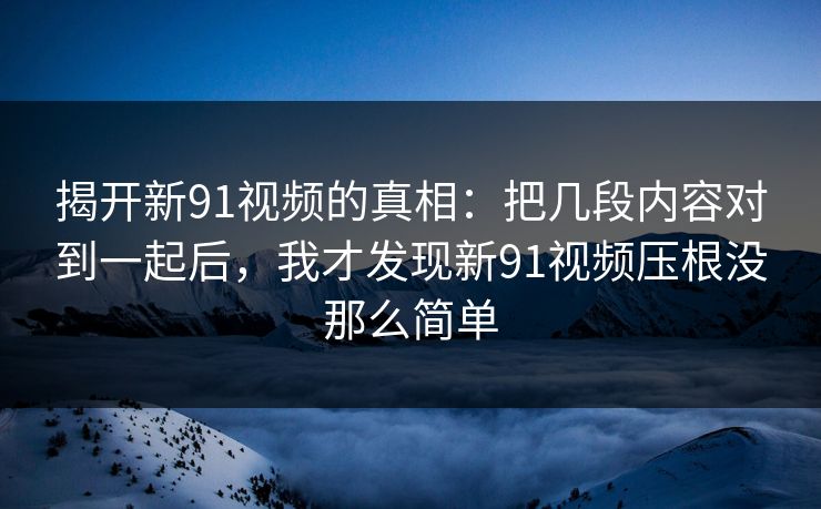 揭开新91视频的真相：把几段内容对到一起后，我才发现新91视频压根没那么简单