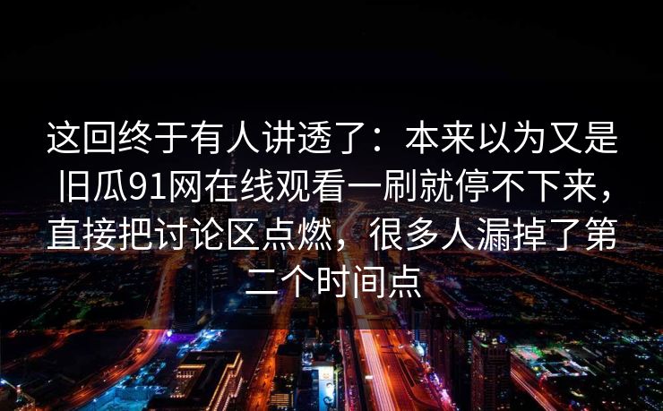 这回终于有人讲透了:本来以为又是旧瓜91网在线观看一刷就停不下来,直接把讨论区点燃,很多人漏掉了第二个时间点 这回终于有人讲透了:本来以为又是旧瓜91网在线观看一刷就停不下来,直接把讨论区点燃,很多人漏掉了第二个时间点
