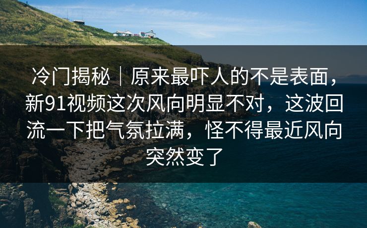 冷门揭秘｜原来最吓人的不是表面，新91视频这次风向明显不对，这波回流一下把气氛拉满，怪不得最近风向突然变了