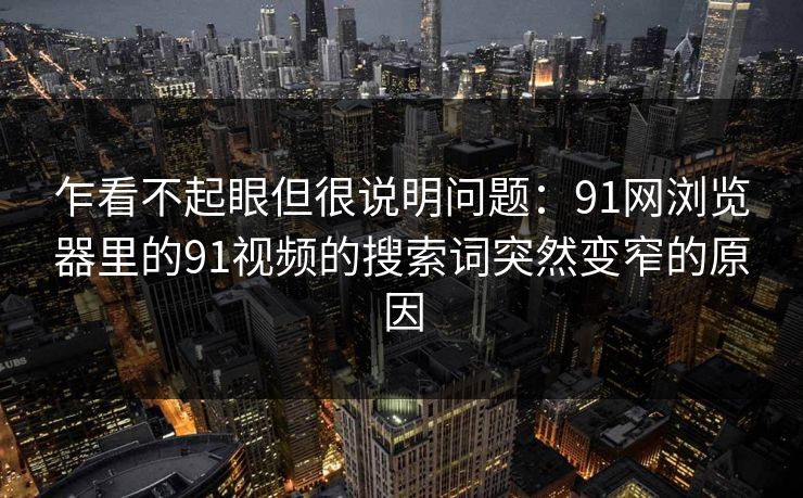 乍看不起眼但很说明问题:91网浏览器里的91视频的搜索词突然变窄的原因 乍看不起眼但很说明问题:91网浏览器里的91视频的搜索词突然变窄的原因